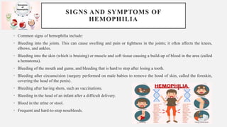 SIGNS AND SYMPTOMS OF
HEMOPHILIA
• Common signs of hemophilia include:
• Bleeding into the joints. This can cause swelling and pain or tightness in the joints; it often affects the knees,
elbows, and ankles.
• Bleeding into the skin (which is bruising) or muscle and soft tissue causing a build-up of blood in the area (called
a hematoma).
• Bleeding of the mouth and gums, and bleeding that is hard to stop after losing a tooth.
• Bleeding after circumcision (surgery performed on male babies to remove the hood of skin, called the foreskin,
covering the head of the penis).
• Bleeding after having shots, such as vaccinations.
• Bleeding in the head of an infant after a difficult delivery.
• Blood in the urine or stool.
• Frequent and hard-to-stop nosebleeds.
 
