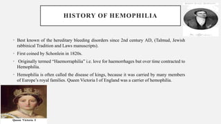 HISTORY OF HEMOPHILIA
• Best known of the hereditary bleeding disorders since 2nd century AD, (Talmud, Jewish
rabbinical Tradition and Laws manuscripts).
• First coined by Schonlein in 1820s.
• Originally termed “Haemorraphilia” i.e. love for haemorrhages but over time contracted to
Hemophilia.
• Hemophilia is often called the disease of kings, because it was carried by many members
of Europe’s royal families. Queen Victoria I of England was a carrier of hemophilia.
 