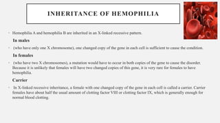 INHERITANCE OF HEMOPHILIA
• Hemophilia A and hemophilia B are inherited in an X-linked recessive pattern.
In males
• (who have only one X chromosome), one changed copy of the gene in each cell is sufficient to cause the condition.
In females
• (who have two X chromosomes), a mutation would have to occur in both copies of the gene to cause the disorder.
Because it is unlikely that females will have two changed copies of this gene, it is very rare for females to have
hemophilia.
Carrier
• In X-linked recessive inheritance, a female with one changed copy of the gene in each cell is called a carrier. Carrier
females have about half the usual amount of clotting factor VIII or clotting factor IX, which is generally enough for
normal blood clotting.
 