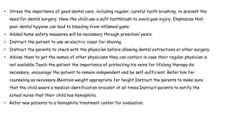 • Stress the importance of good dental care, including regular, careful tooth brushing, to prevent the
need for dental surgery. Have the child use a soft toothbrush to avoid gum injury. Emphasize that
poor dental hygiene can lead to bleeding from inflamed gums.
• Added home safety measures will be necessary through preschool years.
• Instruct the patient to use an electric razor for shaving.
• Instruct the parents to check with the physician before allowing dental extractions or other surgery.
• Advise them to get the names of other physicians they can contact in case their regular physician is
not available.Teach the patient the importance of protecting his veins for lifelong therapy.As
necessary, encourage the patient to remain independent and be self-sufficient. Refer him for
counseling as necessary.Maintain weight appropriate for height.Instruct the parents to make sure
that the child wears a medical identification bracelet at all times.Instruct parents to notify the
school nurse that their child has hemophilia.
• Refer new patients to a hemophilia treatment center for evaluation.
 