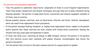 For patients receiving blood components:
• Train the parents to administer blood factor components at home to avoid frequent hospitalization.
Teach them proper venipuncture and infusion techniques, and urge them not to delay treatment during
bleeding episodes. Tell parents to keep blood factor concentrate and infusion equipment available at
all times, even on vacation.
• Review possible adverse reactions, such as blood-borne infection and factor inhibitor development
which can result from replacement factor procedures.
• If the patient develops flushing, headache, or tingling from replacement factor, explain to the patient
and/or parents that these reactions are most common with freeze-dried concentrate. Slowing the
infusion rate may cause signs and symptoms to abate.
• If fever and chills occur, indicating an allergy to WBC antigens, instruct the patient or his parents
that this reaction occurs most commonly with plasma infusions. Acetaminophen may relieve the
patient’s discomfort.
• Tell the patient that urticaria is the most common reaction to cryoprecipitate or plasma
 
