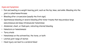 Signs and Symptoms
• Pain and swelling in a weight-bearing joint, such as the hip, knee, and ankle. Bleeding into the
joint is called hemarthroses
• Bleeding after circumcision (usually the first sign)
• Spontaneous bleeding or severe bleeding after minor trauma that may produce large
subcutaneous and deep intramuscular hematomas
• Abdominal, chest, or flank pain, indicating internal bleeding
• Hematuria or hematemesis
• Tarry stools
• Hematomas on the extremities, the torso, or both
• Limited joint range of motion
• Head injury can lead to a cerebral bleed
 