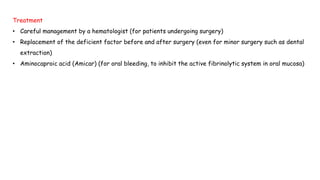 Treatment
• Careful management by a hematologist (for patients undergoing surgery)
• Replacement of the deficient factor before and after surgery (even for minor surgery such as dental
extraction)
• Aminocaproic acid (Amicar) (for oral bleeding, to inhibit the active fibrinolytic system in oral mucosa)
 