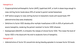 Hemophilia A
• Cryoprecipitated antihemophilic factor (AHF), lyophilized AHF, or both in doses large enough to
raise clotting factor levels above 25% of normal to permit normal hemostasis
• AHF before surgery to raise clotting factors to hemostatic levels until wound heals; FFP
administration (has some drawbacks)
• Inhibitors to factor VIII develop after multiple transfusions in 10% to 20% of patients with
severe hemophilia, rendering the patient resistant to factor VIII infusions
• Desmopressin (DDAVP), to stimulate the release of stored factor VIII. This raises the level of
factor VIII in the blood with the mild to moderate form of hemophilia.
Hemophilia B
• Administration of factor IX concentrate during bleeding episodes to increase factor IX levels.
 
