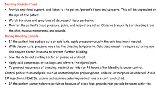 Nursing Considerations
• Provide emotional support, and listen to the patient/parent’s fears and concerns. This will be dependent on
the age of the patient.
• Watch for signs and symptoms of decreased tissue perfusion.
• Monitor the patient’s blood pressure, pulse, and respiratory rates. Observe frequently for bleeding from
the skin, mucous membranes, and wounds.
During Bleeding Episodes
• If the patient has surface cuts or epistaxis, apply pressure—usually the only treatment needed.
• With deeper cuts, pressure may stop the bleeding temporarily. Cuts deep enough to require suturing may
also require factor infusions to prevent further bleeding.
• Give the deficient clotting factor or plasma as ordered.
• Apply cold compresses or ice bags, and elevate the injured part.
• To prevent recurrence of bleeding, restrict activity for 48 hours after bleeding is under control.
Control pain with an analgesic, such as acetaminophen, propoxyphene, codeine, or morphine as ordered. Avoid
IM injections. NSAIDs, aspirin and aspirin-containing medications are contraindicated.
• If the patient cannot tolerate activities because of blood loss, provide rest periods between activities
 