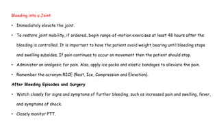 Bleeding into a Joint
• Immediately elevate the joint.
• To restore joint mobility, if ordered, begin range-of-motion exercises at least 48 hours after the
bleeding is controlled. It is important to have the patient avoid weight bearing until bleeding stops
and swelling subsides. If pain continues to occur on movement then the patient should stop.
• Administer an analgesic for pain. Also, apply ice packs and elastic bandages to alleviate the pain.
• Remember the acronym RICE (Rest, Ice, Compression and Elevation).
After Bleeding Episodes and Surgery
• Watch closely for signs and symptoms of further bleeding, such as increased pain and swelling, fever,
and symptoms of shock.
• Closely monitor PTT.
 