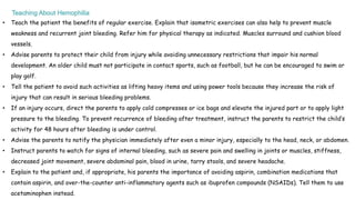 • Teach the patient the benefits of regular exercise. Explain that isometric exercises can also help to prevent muscle
weakness and recurrent joint bleeding. Refer him for physical therapy as indicated. Muscles surround and cushion blood
vessels.
• Advise parents to protect their child from injury while avoiding unnecessary restrictions that impair his normal
development. An older child must not participate in contact sports, such as football, but he can be encouraged to swim or
play golf.
• Tell the patient to avoid such activities as lifting heavy items and using power tools because they increase the risk of
injury that can result in serious bleeding problems.
• If an injury occurs, direct the parents to apply cold compresses or ice bags and elevate the injured part or to apply light
pressure to the bleeding. To prevent recurrence of bleeding after treatment, instruct the parents to restrict the child’s
activity for 48 hours after bleeding is under control.
• Advise the parents to notify the physician immediately after even a minor injury, especially to the head, neck, or abdomen.
• Instruct parents to watch for signs of internal bleeding, such as severe pain and swelling in joints or muscles, stiffness,
decreased joint movement, severe abdominal pain, blood in urine, tarry stools, and severe headache.
• Explain to the patient and, if appropriate, his parents the importance of avoiding aspirin, combination medications that
contain aspirin, and over-the-counter anti-inflammatory agents such as ibuprofen compounds (NSAIDs). Tell them to use
acetaminophen instead.
 