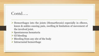 Contd….
 Hemorrhages into the joints (Hemarthrosis) especially in elbows,
knees & ankles causing pain, swelling & limitation of movement of
the involved joint.
 Spontaneous hematuria
 GI bleeding
 Bleeding from any site of the body
 Intracranial hemorrhage
 