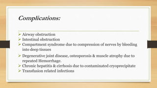 Complications:
 Airway obstruction
 Intestinal obstruction
 Compartment syndrome due to compression of nerves by bleeding
into deep tissues
 Degenerative joint disease, osteoporosis & muscle atrophy due to
repeated Hemorrhage.
 Chronic hepatitis & cirrhosis due to contaminated cryoprecipitate
 Transfusion related infections
 