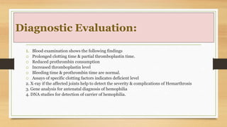 Diagnostic Evaluation:
1. Blood examination shows the following findings
o Prolonged clotting time & partial thromboplastin time.
o Reduced prothrombin consumption
o Increased thromboplastin level
o Bleeding time & prothrombin time are normal.
o Assays of specific clotting factors indicates deficient level
2. X-ray if the affected joints help to detect the severity & complications of Hemarthrosis
3. Gene analysis for antenatal diagnosis of hemophilia
4. DNA studies for detection of carrier of hemophilia.
 