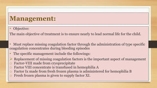 Management:
• Objective:
The main objective of treatment is to ensure nearly to lead normal life for the child.
• Must replace missing coagulation factor through the administration of type specific
coagulation concentrates during bleeding episodes
• The specific management include the followings:
 Replacement of missing coagulation factors is the important aspect of management
o Factor-VIII made from cryoprecipitate
o Factor VIII concentrate is transfused in hemophilia A
o Factor Ix made from fresh frozen plasma is administered for hemophilia B
o Fresh frozen plasma is given to supply factor XI.
 