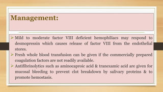 Management:
 Mild to moderate factor VIII deficient hemophiliacs may respond to
desmopressin which causes release of factor VIII from the endothelial
stores.
 Fresh whole blood transfusion can be given if the commercially prepared
coagulation factors are not readily available.
 Antifibrinolytics such as aminocaproic acid & tranexamic acid are given for
mucosal bleeding to prevent clot breakdown by salivary proteins & to
promote hemostasis.
 