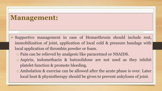 Management:
 Supportive management in case of Hemarthrosis should include rest,
immobilization of joint, application of local cold & pressure bandage with
local application of thrombin powder or foam.
o Pain can be relieved by analgesic like paracetmol or NSAIDS.
o Aspirin, indomethacin & batezolidone are not used as they inhibit
platelet function & promote bleeding.
o Ambulation & exercise can be allowed after the acute phase is over. Later
local heat & physiotherapy should be given to prevent ankyloses of joint.
 