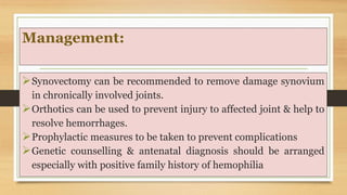Management:
Synovectomy can be recommended to remove damage synovium
in chronically involved joints.
Orthotics can be used to prevent injury to affected joint & help to
resolve hemorrhages.
Prophylactic measures to be taken to prevent complications
Genetic counselling & antenatal diagnosis should be arranged
especially with positive family history of hemophilia
 