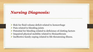 Nursing Diagnosis:
 Risk for fluid volume deficit related to hemorrhage
 Pain related to bleeding joints
 Potential for bleeding related to deficiency of clotting factors
 Impaired physical mobility related to Hemarthrosis
 Ineffective family coping related to life threatening illness.
 