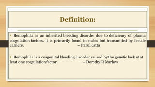 Definition:
• Hemophilia is an inherited bleeding disorder due to deficiency of plasma
coagulation factors. It is primarily found in males but transmitted by female
carriers. – Parul datta
• Hemophilia is a congenital bleeding disorder caused by the genetic lack of at
least one coagulation factor. – Dorothy R Marlow
 