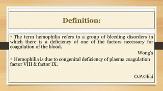 Definition:
• The term hemophilia refers to a group of bleeding disorders in
which there is a deficiency of one of the factors necessary for
coagulation of the blood.
Wong’s
• Hemophilia is due to congenital deficiency of plasma coagulation
factor VIII & factor IX.
O.P.Ghai
 