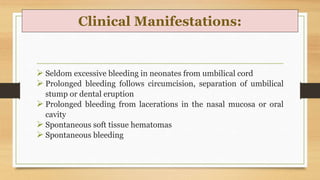 Clinical Manifestations:
 Seldom excessive bleeding in neonates from umbilical cord
 Prolonged bleeding follows circumcision, separation of umbilical
stump or dental eruption
 Prolonged bleeding from lacerations in the nasal mucosa or oral
cavity
 Spontaneous soft tissue hematomas
 Spontaneous bleeding
 