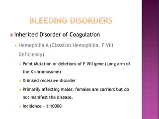  Inherited Disorder of Coagulation
 Hemophilia A (Classical Hemophilia, F VIII
Deficiency)
 Point Mutation or deletions of F VIII gene (Long arm of
the X chromosome)
 X-linked recessive disorder
 Primarily affecting males; females are carriers but do
not manifest the disease.
 Incidence – 1:10000
 