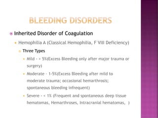  Inherited Disorder of Coagulation
 Hemophilia A (Classical Hemophilia, F VIII Deficiency)
 Three Types
 Mild - > 5%(Excess Bleeding only after major trauma or
surgery)
 Moderate – 1-5%(Excess Bleeding after mild to
moderate trauma; occasional hemarthrosis;
spontaneous bleeding infrequent)
 Severe - < 1% (Frequent and spontaneous deep tissue
hematomas, Hemarthroses, Intracranial hematomas, )
 
