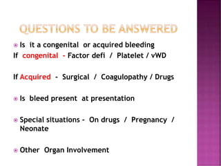  Is it a congenital or acquired bleeding
If congenital - Factor defi / Platelet / vWD
If Acquired - Surgical / Coagulopathy / Drugs
 Is bleed present at presentation
 Special situations - On drugs / Pregnancy /
Neonate
 Other Organ Involvement
 