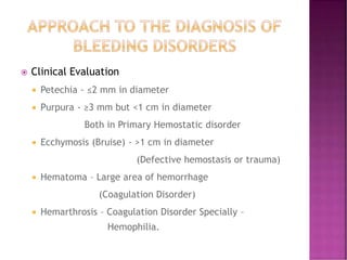  Clinical Evaluation
 Petechia - ≤2 mm in diameter
 Purpura - ≥3 mm but <1 cm in diameter
Both in Primary Hemostatic disorder
 Ecchymosis (Bruise) - >1 cm in diameter
(Defective hemostasis or trauma)
 Hematoma – Large area of hemorrhage
(Coagulation Disorder)
 Hemarthrosis – Coagulation Disorder Specially –
Hemophilia.
 