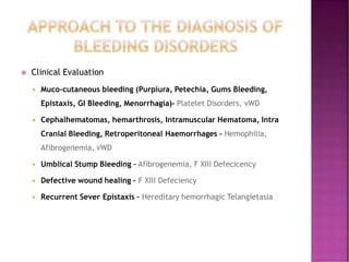  Clinical Evaluation
 Muco-cutaneous bleeding (Purpiura, Petechia, Gums Bleeding,
Epistaxis, GI Bleeding, Menorrhagia)- Platelet Disorders, vWD
 Cephalhematomas, hemarthrosis, Intramuscular Hematoma, Intra
Cranial Bleeding, Retroperitoneal Haemorrhages – Hemophilia,
Afibrogenemia, vWD
 Umblical Stump Bleeding – Afibrogenemia, F XIII Defecicency
 Defective wound healing – F XIII Defeciency
 Recurrent Sever Epistaxis – Hereditary hemorrhagic Telangietasia
 