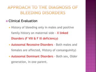  Clinical Evaluation
 History of bleeding only in males and positive
family history on maternal side – X linked
Disorders (F VIII & F IX deficiency)
 Autosomal Recessive Disorders – Both males and
females are affected, History of consanguinity)
 Autosomal Dominant Disorders – Both sex, Older
generation, in one parent.
 