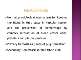  Normal physiological mechanism for keeping
the blood in fluid state in vascular system
and for prevention of hemorrhage by
complex interaction of blood vessel walls,
platelets and plasma proteins.
 Primary Hemostasis (Platelet plug formation)
 Secondary Hemostasis (Stable fibrin clot)
 