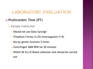  Prothrombin Time (PT)
 Sample Collection
 Should not use Glass Syrynge
 Trisodium Citrate (3.2%) Anticoagulant (1:9)
 Mix by gentle inversion 5 times
 Centrifuged 3000 RPM for 20 minutes
 Within 02 hrs of Blood collection test should be carried
out
 