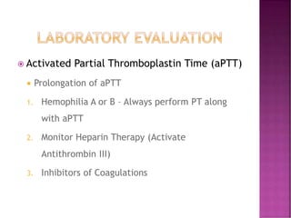  Activated Partial Thromboplastin Time (aPTT)
 Prolongation of aPTT
1. Hemophilia A or B – Always perform PT along
with aPTT
2. Monitor Heparin Therapy (Activate
Antithrombin III)
3. Inhibitors of Coagulations
 