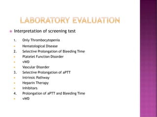  Interpretation of screening test
1. Only Thrombocytopenia
 Hematological Disease
2. Selective Prolongation of Bleeding Time
 Platelet Function Disorder
 vWD
 Vascular Disorder
3. Selective Prolongation of aPTT
 Intrinsic Pathway
 Heparin Therapy
 Inhibitors
4. Prolongation of aPTT and Bleeding Time
 vWD
 