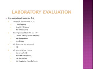  Interpretation of Screening Test
5. Selective prolongation of PT
 F VII Deficiency
 Early Vit K Deficiency
 Oral Anticoagulant
6. Prolongation of both PT and aPTT
 Common Pathway Factors Deficiency
 Dysfibrinogenemia
 Liver Disease
7. All Screening test abnormal
 DIC
8. All screening test normal
 Mild form of vWD
 Platelet Function Defect
 Vascular Disorder
 Mild Coagulation Factor Deficency
 