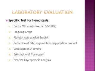  Specific Test for Hemostasis
1. Factor VIII assay (Normal 50-150%)
 log/log Graph
2. Platelet Aggregation Studies
3. Detection of Fibrinogen/fibrin degradation product
4. Detection of D-dimers
5. Estimation of fibrinogen
6. Platelet Glycoprotein analysis
 
