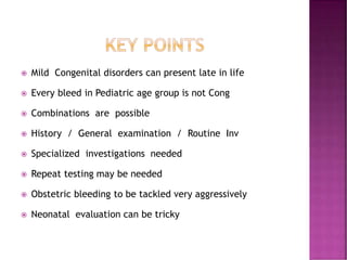  Mild Congenital disorders can present late in life
 Every bleed in Pediatric age group is not Cong
 Combinations are possible
 History / General examination / Routine Inv
 Specialized investigations needed
 Repeat testing may be needed
 Obstetric bleeding to be tackled very aggressively
 Neonatal evaluation can be tricky
 