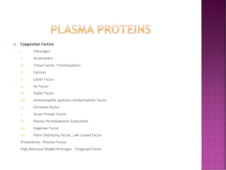  Coagulation Factors
I. Fibrinogen
II. Prothrombin
III. Tissue Factor, Thromboplastin
IV. Calcium
V. Labile Factor
VI. No Factor
VII. Stable Factor
VIII. Antihemophilic globulin; Antihemophilic factor
IX. Christmas Factor
X. Stuart-Prower Factor
XI. Plasma Thromboplastin Antecedent
XII. Hageman Factor
XIII. Fibrin Stabilizing Factor; Laki-Lorand Factor
Prekallikrein –Fletcher Factor
High Molecular Weight Kininogen – Fitzgerald Factor
 