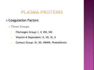  Coagulation Factors
 Three Groups
1. Fibrinogen Group: I, V, VIII, XIII
2. Vitamin-K Dependent: II, VII, IX, X
3. Contact Group: XI, XII, HMWK, Prekallikrein
 