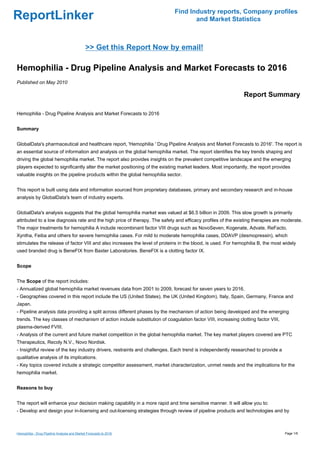 Find Industry reports, Company profiles
ReportLinker                                                                       and Market Statistics



                                              >> Get this Report Now by email!

Hemophilia - Drug Pipeline Analysis and Market Forecasts to 2016
Published on May 2010

                                                                                                              Report Summary

Hemophilia - Drug Pipeline Analysis and Market Forecasts to 2016


Summary


GlobalData's pharmaceutical and healthcare report, 'Hemophilia ' Drug Pipeline Analysis and Market Forecasts to 2016'. The report is
an essential source of information and analysis on the global hemophilia market. The report identifies the key trends shaping and
driving the global hemophilia market. The report also provides insights on the prevalent competitive landscape and the emerging
players expected to significantly alter the market positioning of the existing market leaders. Most importantly, the report provides
valuable insights on the pipeline products within the global hemophilia sector.


This report is built using data and information sourced from proprietary databases, primary and secondary research and in-house
analysis by GlobalData's team of industry experts.


GlobalData's analysis suggests that the global hemophilia market was valued at $6.5 billion in 2009. This slow growth is primarily
attributed to a low diagnosis rate and the high price of therapy. The safety and efficacy profiles of the existing therapies are moderate.
The major treatments for hemophilia A include recombinant factor VIII drugs such as NovoSeven, Kogenate, Advate, ReFacto,
Xyntha, Feiba and others for severe hemophilia cases. For mild to moderate hemophilia cases, DDAVP (desmopressin), which
stimulates the release of factor VIII and also increases the level of proteins in the blood, is used. For hemophilia B, the most widely
used branded drug is BeneFIX from Baxter Laboratories. BeneFIX is a clotting factor IX.


Scope


The Scope of the report includes:
- Annualized global hemophilia market revenues data from 2001 to 2009, forecast for seven years to 2016.
- Geographies covered in this report include the US (United States), the UK (United Kingdom), Italy, Spain, Germany, France and
Japan.
- Pipeline analysis data providing a split across different phases by the mechanism of action being developed and the emerging
trends. The key classes of mechanism of action include substitution of coagulation factor VIII, increasing clotting factor VIII,
plasma-derived FVIII.
- Analysis of the current and future market competition in the global hemophilia market. The key market players covered are PTC
Therapeutics, Recoly N.V., Novo Nordisk.
- Insightful review of the key industry drivers, restraints and challenges. Each trend is independently researched to provide a
qualitative analysis of its implications.
- Key topics covered include a strategic competitor assessment, market characterization, unmet needs and the implications for the
hemophilia market.


Reasons to buy


The report will enhance your decision making capability in a more rapid and time sensitive manner. It will allow you to:
- Develop and design your in-licensing and out-licensing strategies through review of pipeline products and technologies and by



Hemophilia - Drug Pipeline Analysis and Market Forecasts to 2016                                                                   Page 1/6
 