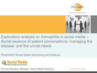 Exploratory analysis on hemophilia in social media –
Social essence of patient conversations: managing the
disease, and the unmet needs

PharmARC Social Media Monitoring and Analysis




Tanmay Saraykar, Manager - Social Media Analytics   www.pharmarc.com
 