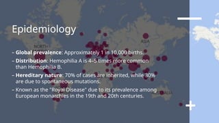 Epidemiology
– Global prevalence: Approximately 1 in 10,000 births.
– Distribution: Hemophilia A is 4–5 times more common
than Hemophilia B.
– Hereditary nature: 70% of cases are inherited, while 30%
are due to spontaneous mutations.
– Known as the "Royal Disease" due to its prevalence among
European monarchies in the 19th and 20th centuries.
 