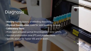 Diagnosis
– History: Family history of bleeding disorders.
– Physical Examination: Look for joint swelling, bruises.
– Laboratory Tests:
– Prolonged activated partial thromboplastin time (aPTT).
– Normal prothrombin time (PT) and platelet count.
– Specific assays for Factor VIII and IX levels.
 