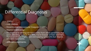 Differential Diagnosis
– (VWD).
– Liver disease.
– Disseminated Intravascular Coagulation (DIC).
– Vitamin K deficiency.
– It’s essential to distinguish hemophilia from other conditions that
cause bleeding, such as Von Willebrand Disease or liver disorders.
These conditions might have overlapping symptoms but require
different treatments.
– different treatments.
 