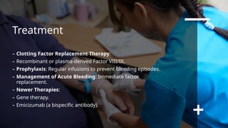 Treatment
– Clotting Factor Replacement Therapy:
– Recombinant or plasma-derived Factor VIII/IX.
– Prophylaxis: Regular infusions to prevent bleeding episodes.
– Management of Acute Bleeding: Immediate factor
replacement.
– Newer Therapies:
– Gene therapy.
– Emicizumab (a bispecific antibody).
 