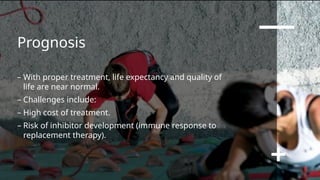 Prognosis
– With proper treatment, life expectancy and quality of
life are near normal.
– Challenges include:
– High cost of treatment.
– Risk of inhibitor development (immune response to
replacement therapy).
 