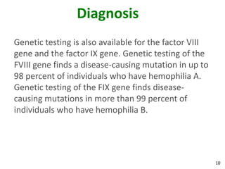 Diagnosis
Genetic testing is also available for the factor VIII
gene and the factor IX gene. Genetic testing of the
FVIII gene finds a disease-causing mutation in up to
98 percent of individuals who have hemophilia A.
Genetic testing of the FIX gene finds disease-
causing mutations in more than 99 percent of
individuals who have hemophilia B.




                                                        10
 