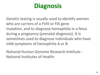 Diagnosis
Genetic testing is usually used to identify women
who are carriers of a FVIII or FIX gene
mutation, and to diagnose hemophilia in a fetus
during a pregnancy (prenatal diagnosis). It is
sometimes used to diagnose individuals who have
mild symptoms of hemophilia A or B.
National Human Genome Research Institute -
National Institutes of Health:


                                                    11
 