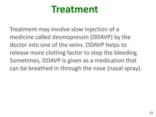 Treatment
Treatment may involve slow injection of a
medicine called desmopressin (DDAVP) by the
doctor into one of the veins. DDAVP helps to
release more clotting factor to stop the bleeding.
Sometimes, DDAVP is given as a medication that
can be breathed in through the nose (nasal spray).




                                                     13
 