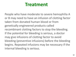 Treatment
People who have moderate to severe hemophilia A
or B may need to have an infusion of clotting factor
taken from donated human blood or from
genetically engineered products called
recombinant clotting factors to stop the bleeding.
If the potential for bleeding is serious, a doctor
may give infusions of clotting factor to avoid
bleeding (preventive infusions) before the bleeding
begins. Repeated infusions may be necessary if the
internal bleeding is serious.
                                                       14
 