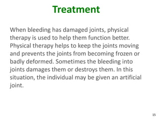Treatment
When bleeding has damaged joints, physical
therapy is used to help them function better.
Physical therapy helps to keep the joints moving
and prevents the joints from becoming frozen or
badly deformed. Sometimes the bleeding into
joints damages them or destroys them. In this
situation, the individual may be given an artificial
joint.



                                                       15
 