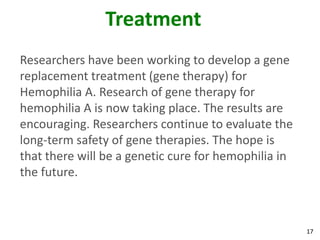 Treatment
Researchers have been working to develop a gene
replacement treatment (gene therapy) for
Hemophilia A. Research of gene therapy for
hemophilia A is now taking place. The results are
encouraging. Researchers continue to evaluate the
long-term safety of gene therapies. The hope is
that there will be a genetic cure for hemophilia in
the future.



                                                      17
 